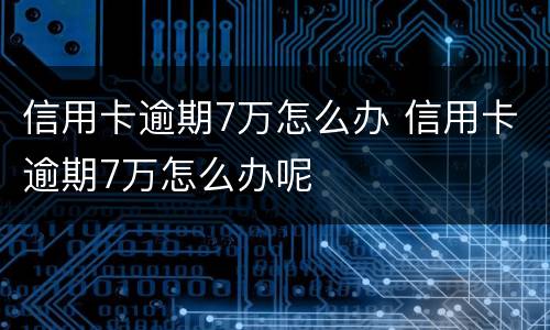 信用卡逾期7万怎么办 信用卡逾期7万怎么办呢