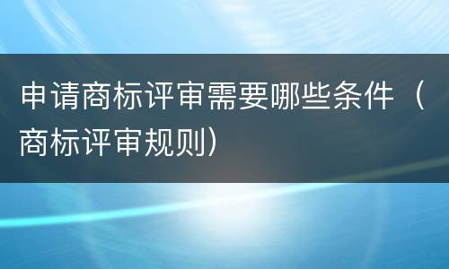 申请商标评审需要哪些条件（商标评审规则）