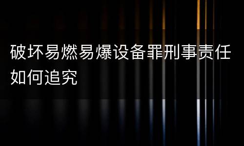 破坏易燃易爆设备罪刑事责任如何追究