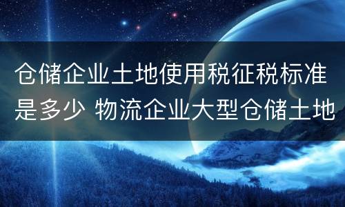 仓储企业土地使用税征税标准是多少 物流企业大型仓储土地使用税