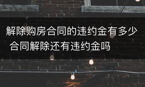 解除购房合同的违约金有多少 合同解除还有违约金吗