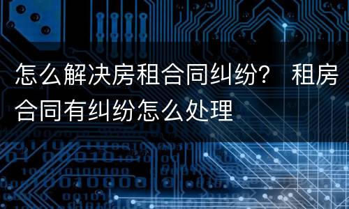 怎么解决房租合同纠纷？ 租房合同有纠纷怎么处理