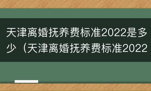天津离婚抚养费标准2022是多少（天津离婚抚养费标准2022是多少钱）