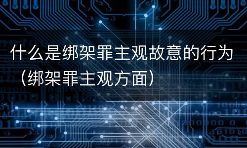 什么是绑架罪主观故意的行为（绑架罪主观方面）
