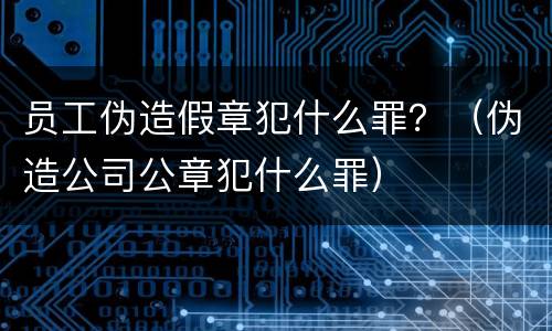 员工伪造假章犯什么罪？（伪造公司公章犯什么罪）