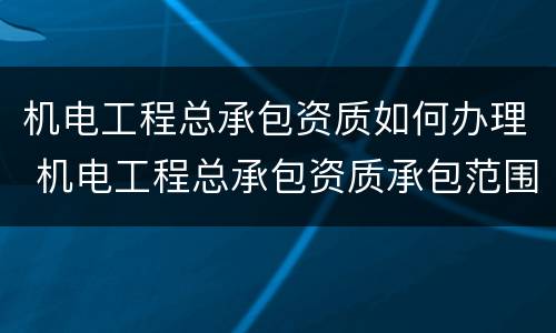机电工程总承包资质如何办理 机电工程总承包资质承包范围