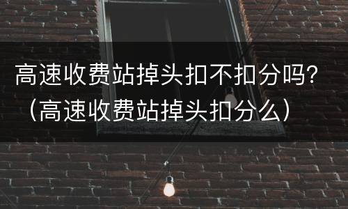高速收费站掉头扣不扣分吗？（高速收费站掉头扣分么）