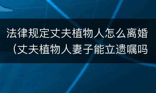 法律规定丈夫植物人怎么离婚（丈夫植物人妻子能立遗嘱吗）