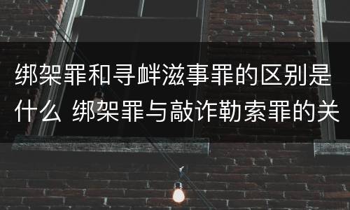 绑架罪和寻衅滋事罪的区别是什么 绑架罪与敲诈勒索罪的关系