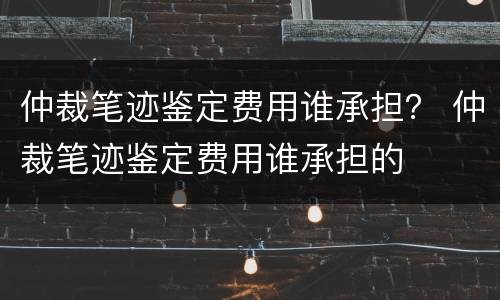 仲裁笔迹鉴定费用谁承担？ 仲裁笔迹鉴定费用谁承担的