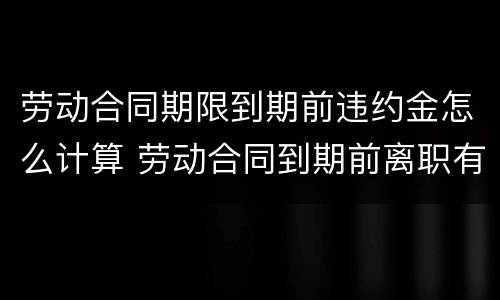 劳动合同期限到期前违约金怎么计算 劳动合同到期前离职有违约金吗