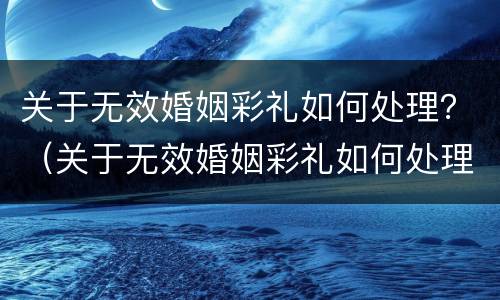 关于无效婚姻彩礼如何处理？（关于无效婚姻彩礼如何处理的通知）