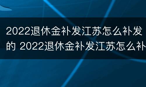 2022退休金补发江苏怎么补发的 2022退休金补发江苏怎么补发的呢