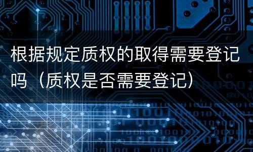根据规定质权的取得需要登记吗（质权是否需要登记）