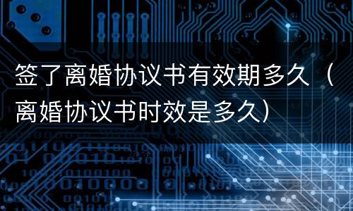 签了离婚协议书有效期多久（离婚协议书时效是多久）