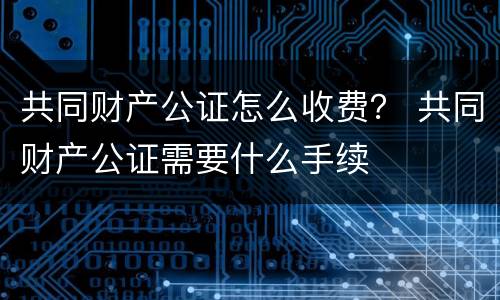共同财产公证怎么收费？ 共同财产公证需要什么手续
