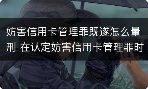 妨害信用卡管理罪既遂怎么量刑 在认定妨害信用卡管理罪时,要注意窃取
