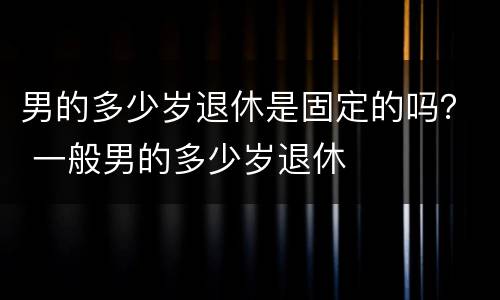男的多少岁退休是固定的吗？ 一般男的多少岁退休