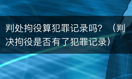 判处拘役算犯罪记录吗？（判决拘役是否有了犯罪记录）