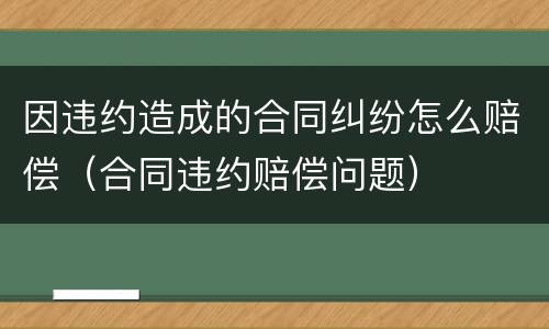 因违约造成的合同纠纷怎么赔偿（合同违约赔偿问题）