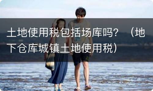 土地使用税包括场库吗？（地下仓库城镇土地使用税）
