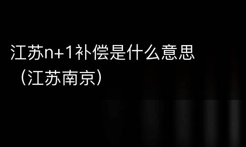 江苏n+1补偿是什么意思（江苏南京）