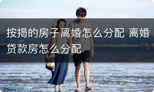 按揭的房子离婚怎么分配 离婚贷款房怎么分配