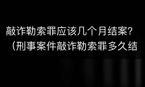 敲诈勒索罪应该几个月结案？（刑事案件敲诈勒索罪多久结案）