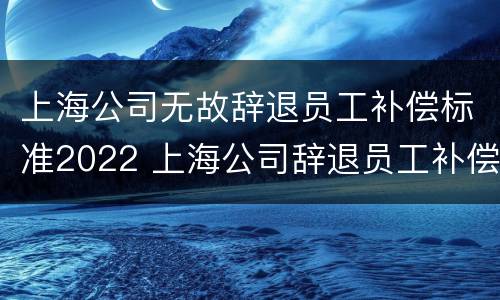 上海公司无故辞退员工补偿标准2022 上海公司辞退员工补偿标准2021怎么算