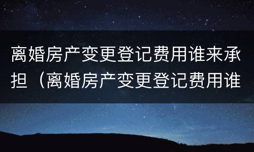 离婚房产变更登记费用谁来承担（离婚房产变更登记费用谁来承担呢）