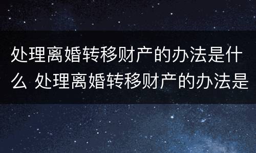 处理离婚转移财产的办法是什么 处理离婚转移财产的办法是什么呢
