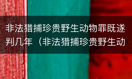 非法猎捕珍贵野生动物罪既遂判几年（非法猎捕珍贵野生动物罪既遂判几年徒刑）