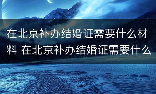 在北京补办结婚证需要什么材料 在北京补办结婚证需要什么材料和手续