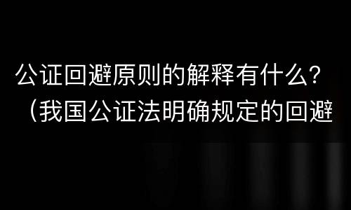 公证回避原则的解释有什么？（我国公证法明确规定的回避主体是）