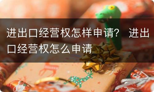 进出口经营权怎样申请？ 进出口经营权怎么申请
