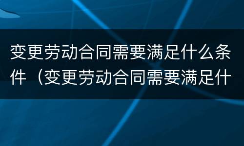 变更劳动合同需要满足什么条件（变更劳动合同需要满足什么条件才能办理）
