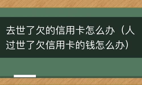去世了欠的信用卡怎么办（人过世了欠信用卡的钱怎么办）