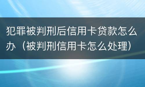 犯罪被判刑后信用卡贷款怎么办（被判刑信用卡怎么处理）