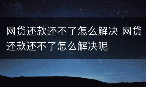 网贷还款还不了怎么解决 网贷还款还不了怎么解决呢