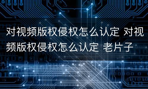对视频版权侵权怎么认定 对视频版权侵权怎么认定 老片子