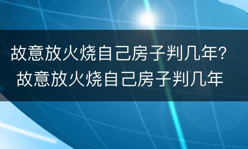 故意放火烧自己房子判几年？ 故意放火烧自己房子判几年