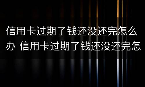 信用卡过期了钱还没还完怎么办 信用卡过期了钱还没还完怎么办会不会亲属帮忙还