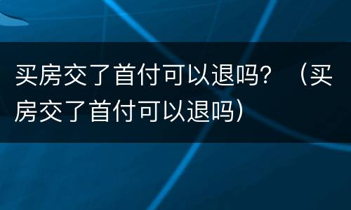 买房交了首付可以退吗？（买房交了首付可以退吗）