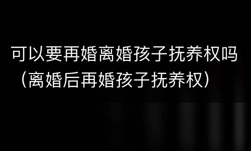 可以要再婚离婚孩子抚养权吗（离婚后再婚孩子抚养权）