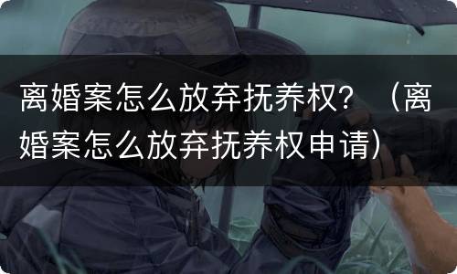 离婚案怎么放弃抚养权？（离婚案怎么放弃抚养权申请）
