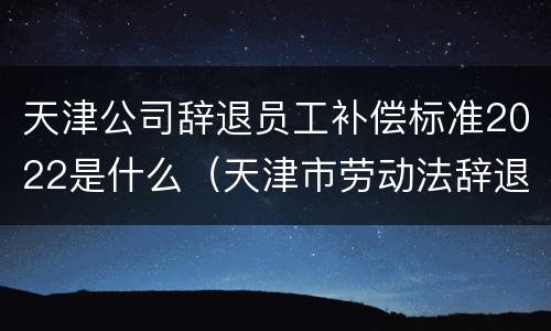 天津公司辞退员工补偿标准2022是什么（天津市劳动法辞退赔偿金额计算方法）