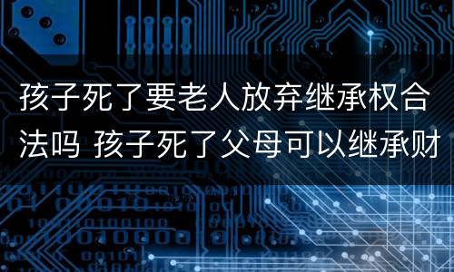 孩子死了要老人放弃继承权合法吗 孩子死了父母可以继承财产吗