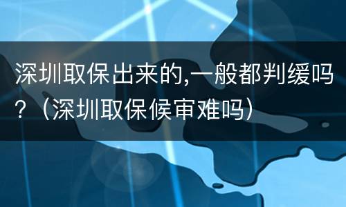深圳取保出来的,一般都判缓吗?（深圳取保候审难吗）