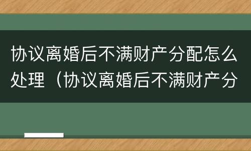 协议离婚后不满财产分配怎么处理（协议离婚后不满财产分配怎么处理呢）