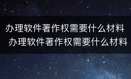 办理软件著作权需要什么材料 办理软件著作权需要什么材料呢